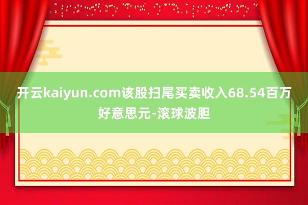 开云kaiyun.com该股扫尾买卖收入68.54百万好意思元-滚球波胆