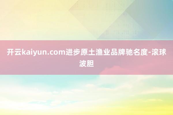 开云kaiyun.com进步原土渔业品牌驰名度-滚球波胆