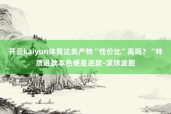 开云kaiyun体育这类产物“性价比”高吗？“特质进款本色便是进款-滚球波胆