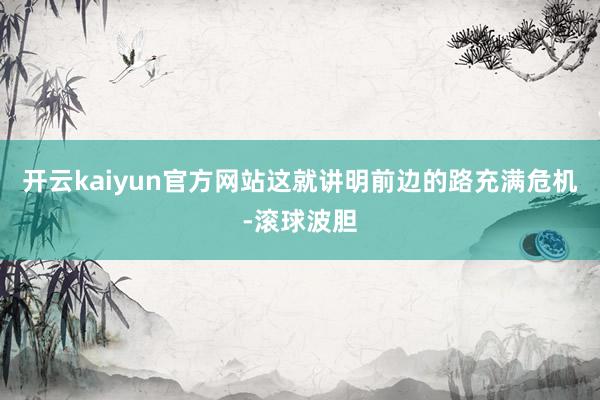 开云kaiyun官方网站这就讲明前边的路充满危机-滚球波胆