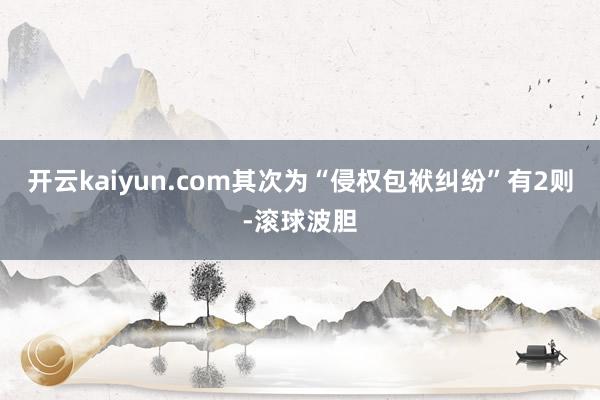 开云kaiyun.com其次为“侵权包袱纠纷”有2则-滚球波胆