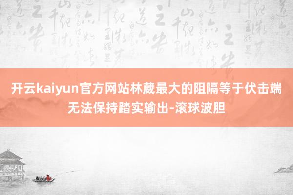开云kaiyun官方网站林葳最大的阻隔等于伏击端无法保持踏实输出-滚球波胆