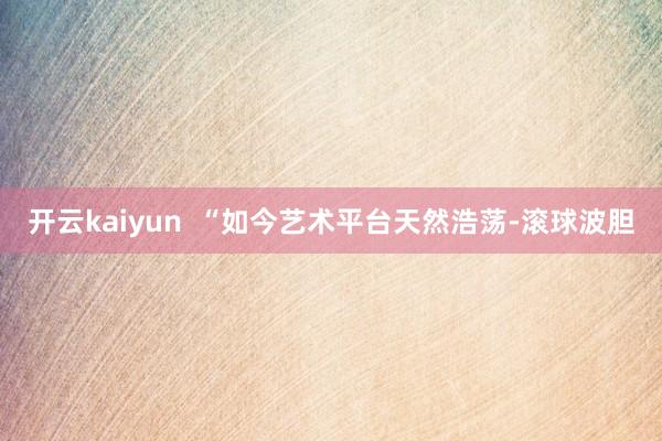 开云kaiyun  “如今艺术平台天然浩荡-滚球波胆