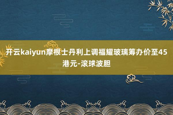 开云kaiyun摩根士丹利上调福耀玻璃筹办价至45港元-滚球波胆