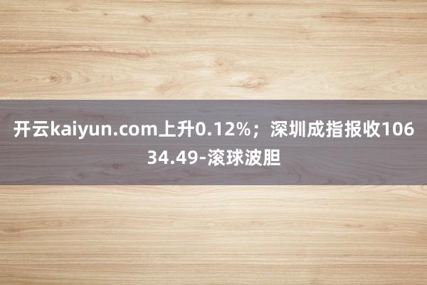 开云kaiyun.com上升0.12%；深圳成指报收10634.49-滚球波胆