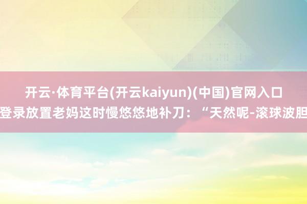 开云·体育平台(开云kaiyun)(中国)官网入口登录放置老妈这时慢悠悠地补刀：“天然呢-滚球波胆