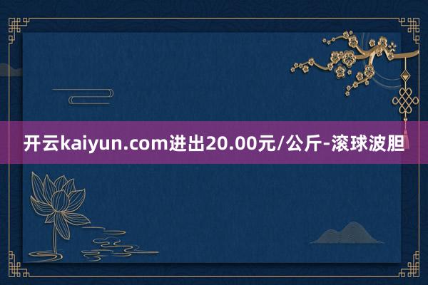 开云kaiyun.com进出20.00元/公斤-滚球波胆