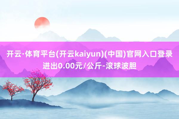 开云·体育平台(开云kaiyun)(中国)官网入口登录进出0.00元/公斤-滚球波胆