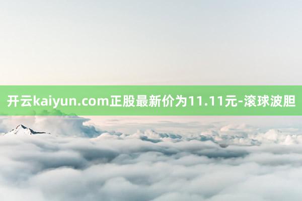 开云kaiyun.com正股最新价为11.11元-滚球波胆