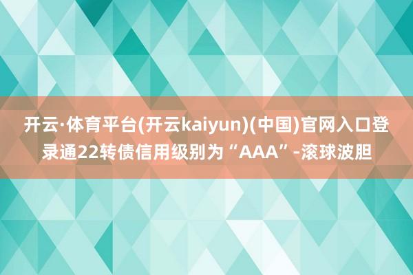 开云·体育平台(开云kaiyun)(中国)官网入口登录通22转债信用级别为“AAA”-滚球波胆