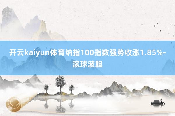 开云kaiyun体育纳指100指数强势收涨1.85%-滚球波胆