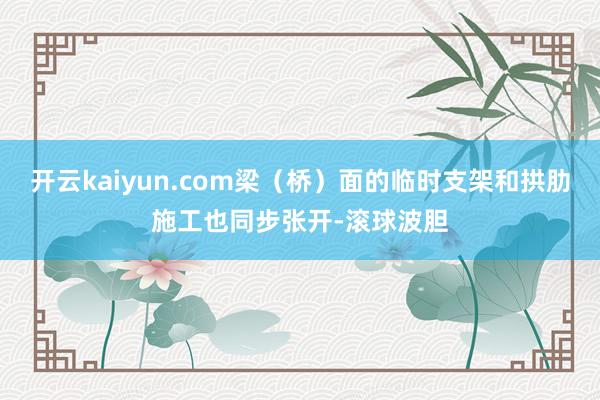 开云kaiyun.com梁（桥）面的临时支架和拱肋施工也同步张开-滚球波胆