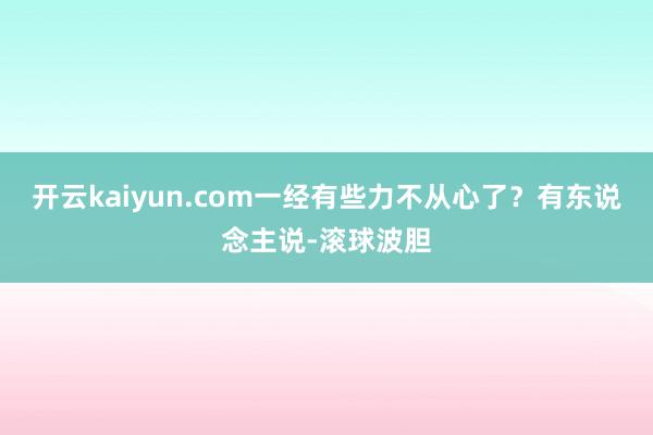 开云kaiyun.com一经有些力不从心了？有东说念主说-滚球波胆