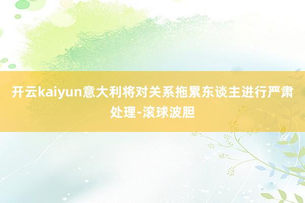 开云kaiyun意大利将对关系拖累东谈主进行严肃处理-滚球波胆