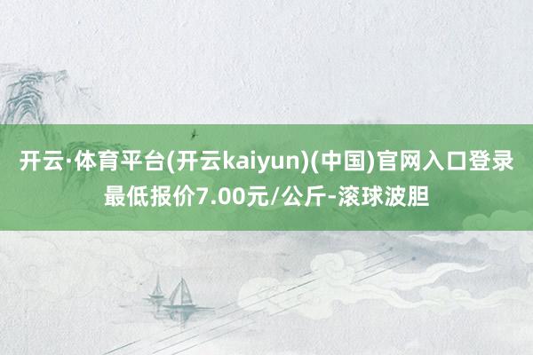 开云·体育平台(开云kaiyun)(中国)官网入口登录最低报价7.00元/公斤-滚球波胆