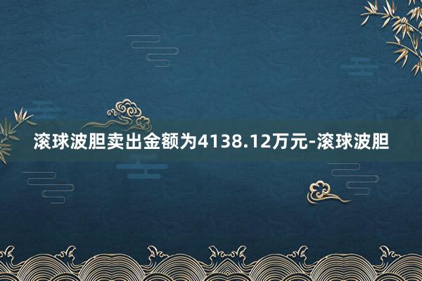 滚球波胆卖出金额为4138.12万元-滚球波胆
