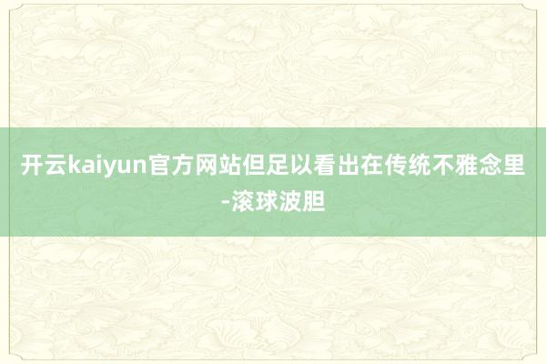 开云kaiyun官方网站但足以看出在传统不雅念里-滚球波胆