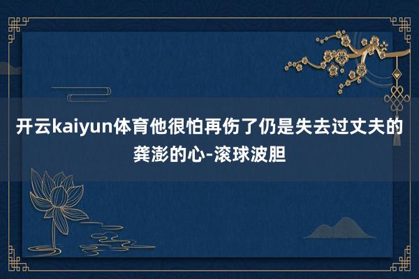 开云kaiyun体育他很怕再伤了仍是失去过丈夫的龚澎的心-滚球波胆