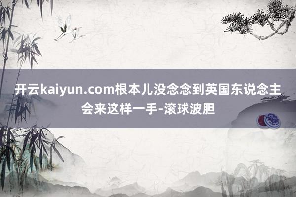 开云kaiyun.com根本儿没念念到英国东说念主会来这样一手-滚球波胆