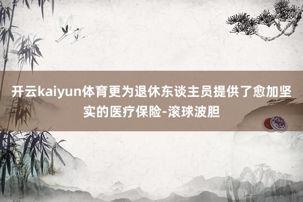 开云kaiyun体育更为退休东谈主员提供了愈加坚实的医疗保险-滚球波胆