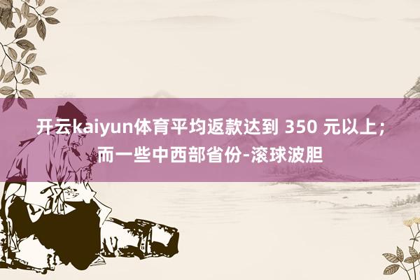 开云kaiyun体育平均返款达到 350 元以上；而一些中西部省份-滚球波胆