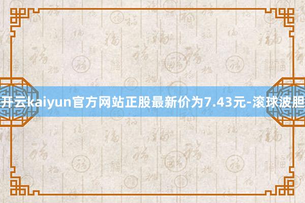 开云kaiyun官方网站正股最新价为7.43元-滚球波胆
