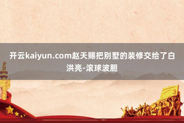 开云kaiyun.com赵天赐把别墅的装修交给了白洪亮-滚球波胆