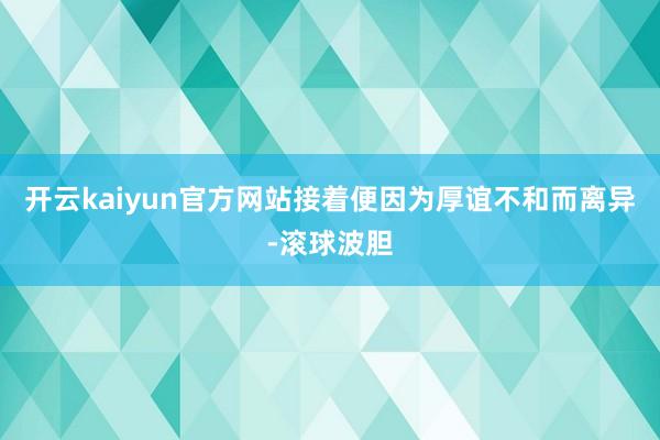 开云kaiyun官方网站接着便因为厚谊不和而离异-滚球波胆