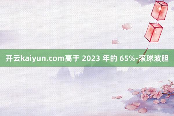 开云kaiyun.com高于 2023 年的 65%-滚球波胆