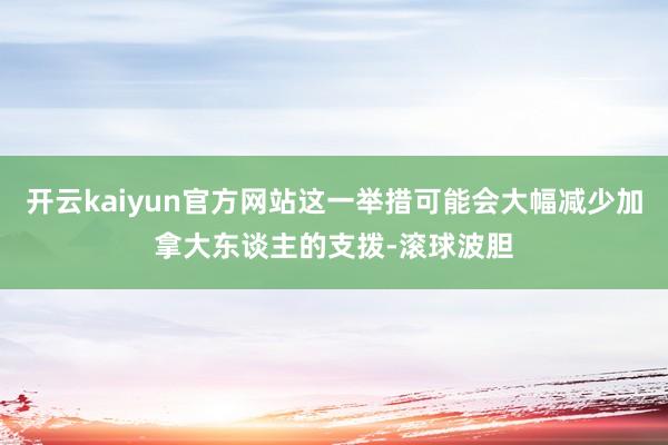 开云kaiyun官方网站这一举措可能会大幅减少加拿大东谈主的支拨-滚球波胆