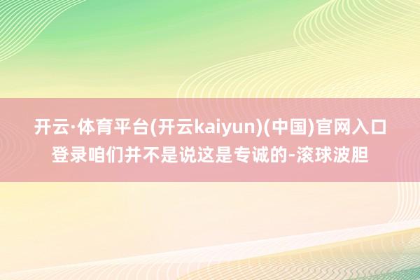 开云·体育平台(开云kaiyun)(中国)官网入口登录咱们并不是说这是专诚的-滚球波胆