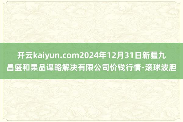 开云kaiyun.com2024年12月31日新疆九昌盛和果品谋略解决有限公司价钱行情-滚球波胆
