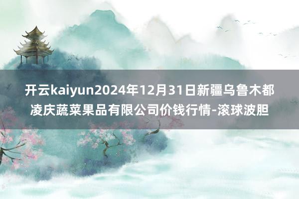 开云kaiyun2024年12月31日新疆乌鲁木都凌庆蔬菜果品有限公司价钱行情-滚球波胆