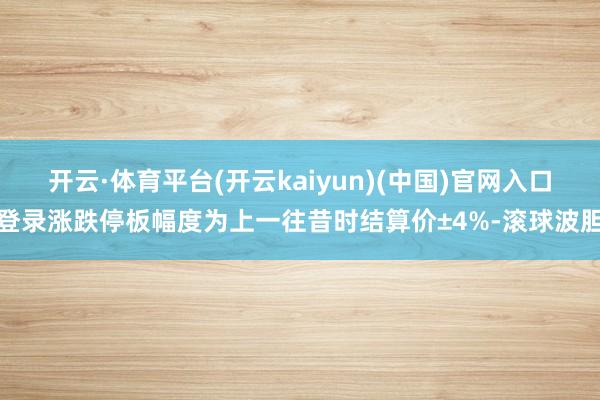开云·体育平台(开云kaiyun)(中国)官网入口登录涨跌停板幅度为上一往昔时结算价±4%-滚球波胆