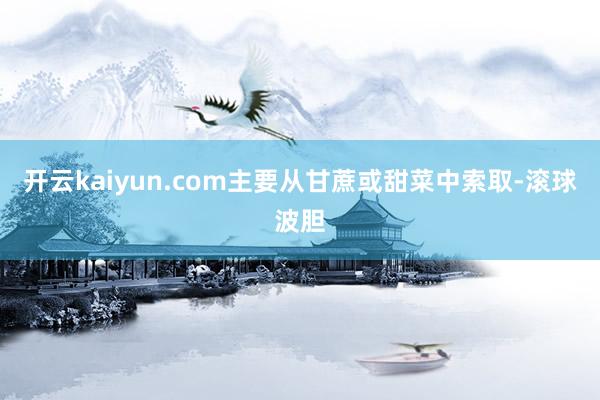 开云kaiyun.com主要从甘蔗或甜菜中索取-滚球波胆