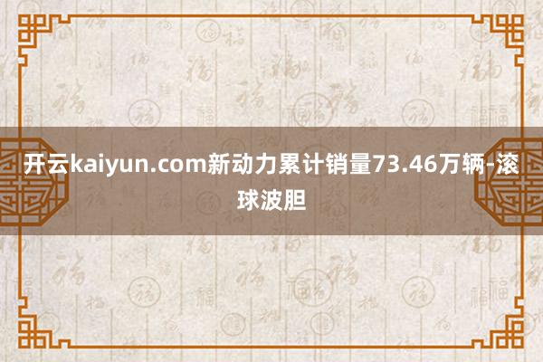 开云kaiyun.com新动力累计销量73.46万辆-滚球波胆