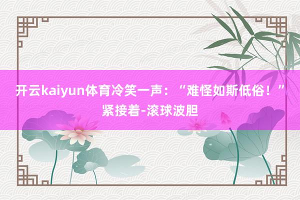开云kaiyun体育冷笑一声：“难怪如斯低俗！”紧接着-滚球波胆