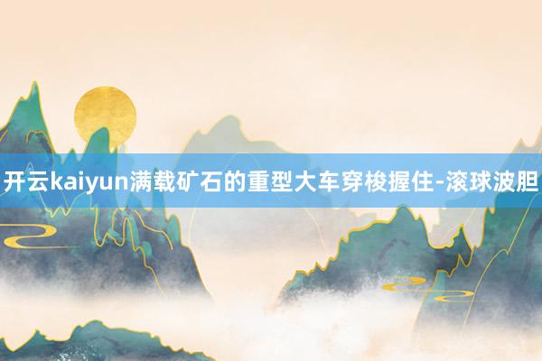 开云kaiyun满载矿石的重型大车穿梭握住-滚球波胆