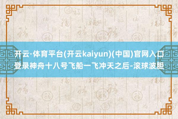 开云·体育平台(开云kaiyun)(中国)官网入口登录神舟十八号飞船一飞冲天之后-滚球波胆