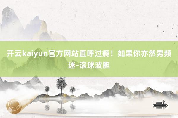 开云kaiyun官方网站直呼过瘾！如果你亦然男频迷-滚球波胆