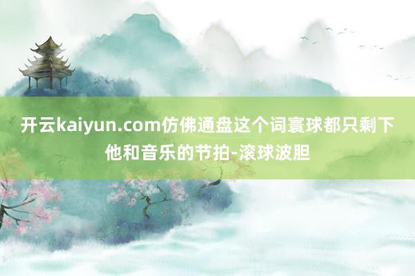 开云kaiyun.com仿佛通盘这个词寰球都只剩下他和音乐的节拍-滚球波胆
