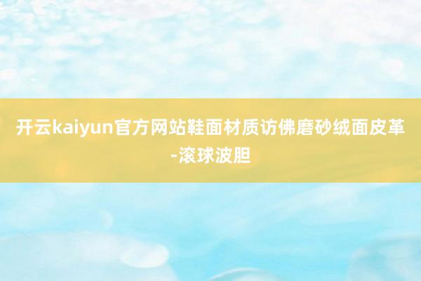 开云kaiyun官方网站鞋面材质访佛磨砂绒面皮革-滚球波胆