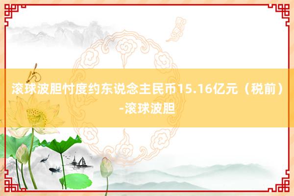 滚球波胆忖度约东说念主民币15.16亿元（税前）-滚球波胆