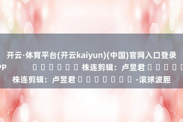开云·体育平台(开云kaiyun)(中国)官网入口登录尽在新浪财经APP            						株连剪辑：卢昱君 							-滚球波胆