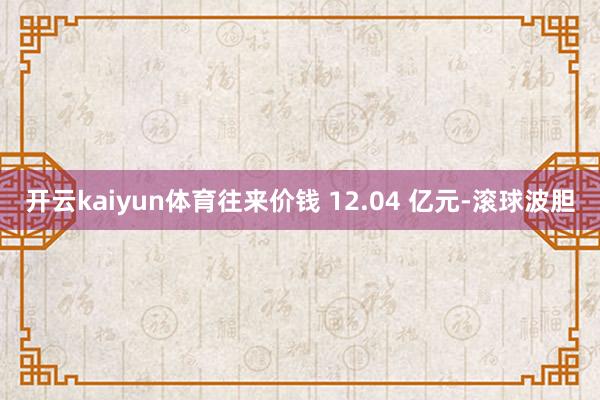 开云kaiyun体育往来价钱 12.04 亿元-滚球波胆