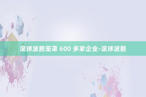 滚球波胆笼罩 600 多家企业-滚球波胆