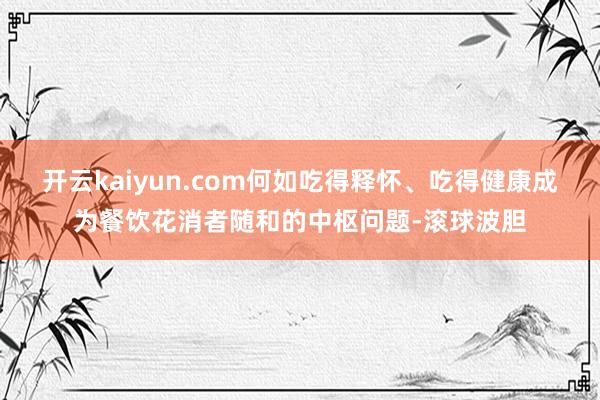 开云kaiyun.com何如吃得释怀、吃得健康成为餐饮花消者随和的中枢问题-滚球波胆