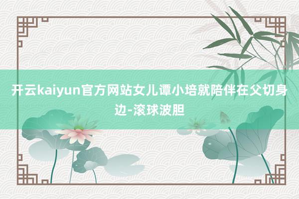 开云kaiyun官方网站女儿谭小培就陪伴在父切身边-滚球波胆