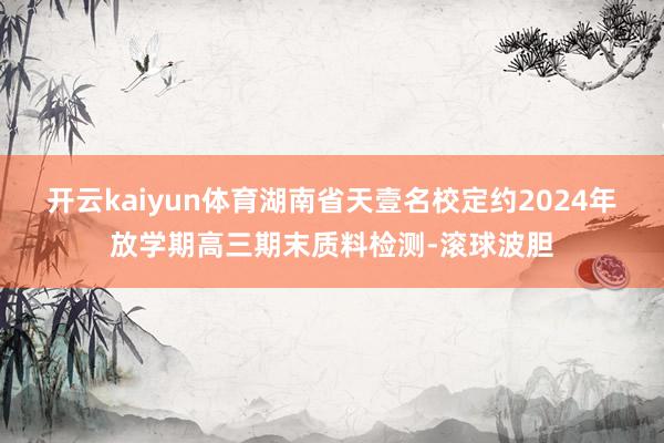 开云kaiyun体育湖南省天壹名校定约2024年放学期高三期末质料检测-滚球波胆