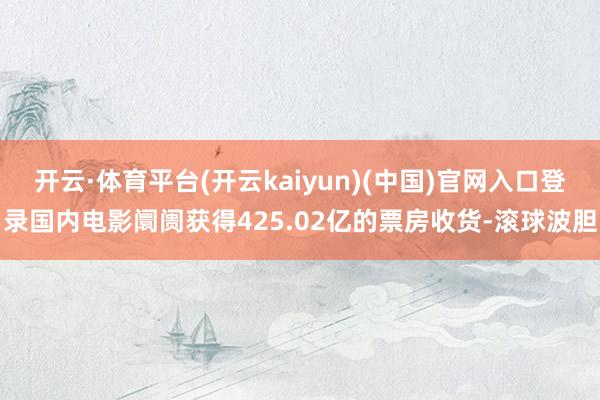 开云·体育平台(开云kaiyun)(中国)官网入口登录国内电影阛阓获得425.02亿的票房收货-滚球波胆